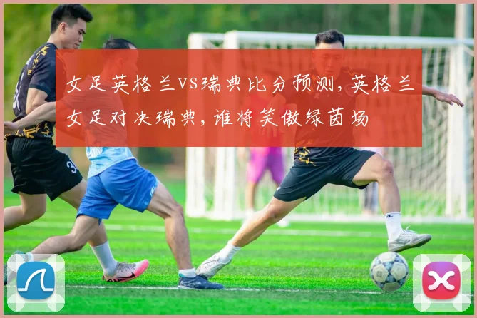 女足英格兰vs瑞典比分预测,英格兰女足对决瑞典,谁将笑傲绿茵场